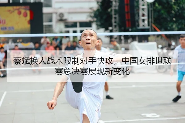 蔡斌换人战术限制对手快攻，中国女排世联赛总决赛展现新变化