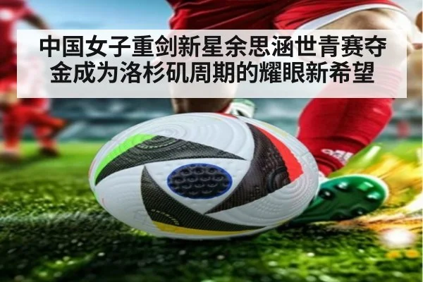 中国女子重剑新星余思涵世青赛夺金成为洛杉矶周期的耀眼新希望