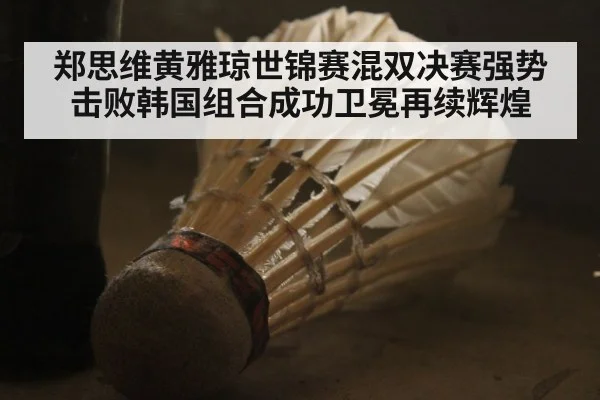 郑思维黄雅琼世锦赛混双决赛强势击败韩国组合成功卫冕再续辉煌